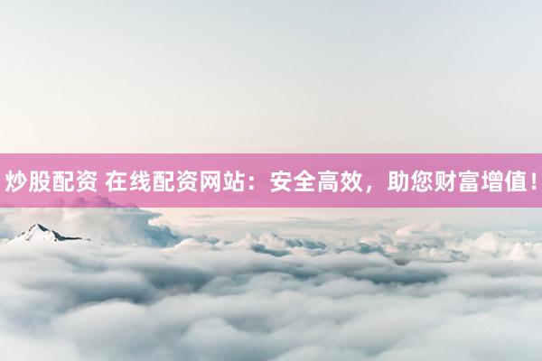 炒股配资 在线配资网站:安全高效,助您财富增值!