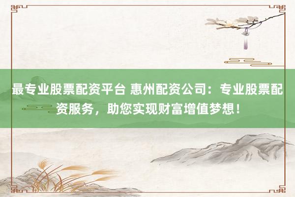 最专业股票配资平台 惠州配资公司：专业股票配资服务，助您实现财富增值梦想！