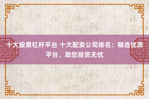 十大股票杠杆平台 十大配资公司排名：精选优质平台，助您投资无忧
