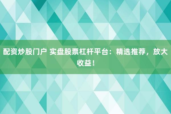 配资炒股门户 实盘股票杠杆平台：精选推荐，放大收益！