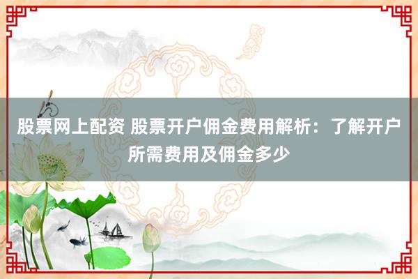 股票网上配资 股票开户佣金费用解析：了解开户所需费用及佣金多少