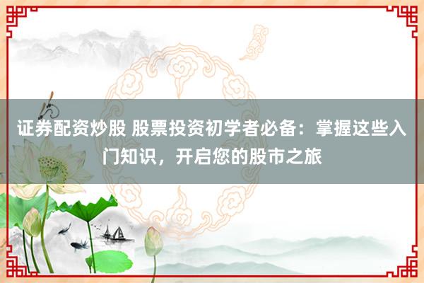 证券配资炒股 股票投资初学者必备：掌握这些入门知识，开启您的股市之旅