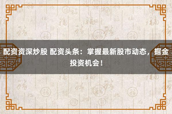 配资资深炒股 配资头条：掌握最新股市动态，掘金投资机会！