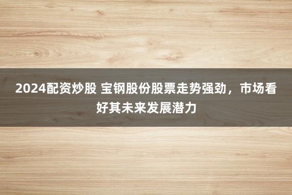 2024配资炒股 宝钢股份股票走势强劲，市场看好其未来发展潜力