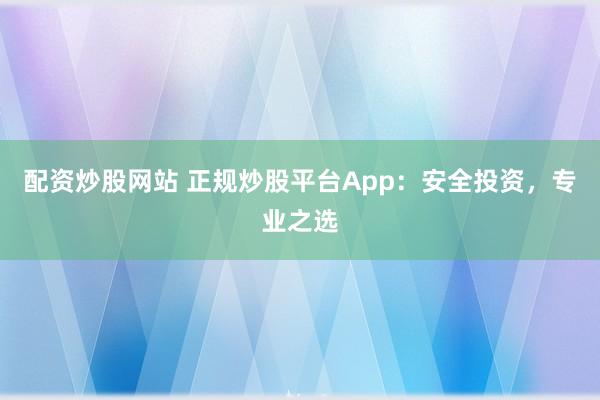 配资炒股网站 正规炒股平台App：安全投资，专业之选