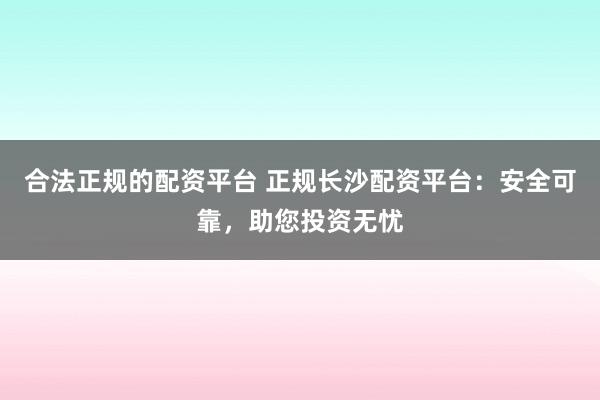 合法正规的配资平台 正规长沙配资平台：安全可靠，助您投资无忧