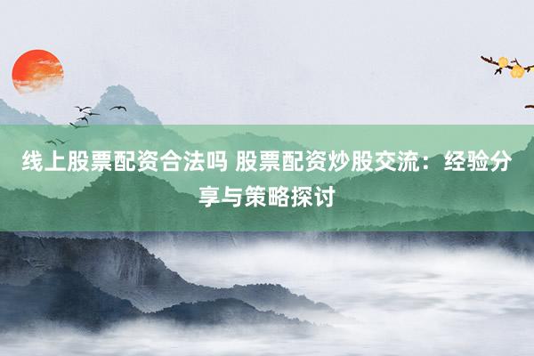 线上股票配资合法吗 股票配资炒股交流：经验分享与策略探讨