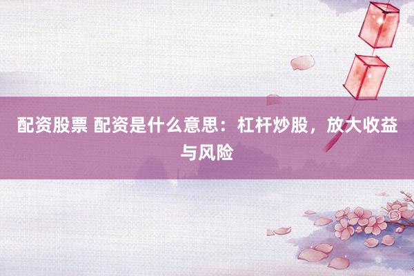 配资股票 配资是什么意思：杠杆炒股，放大收益与风险