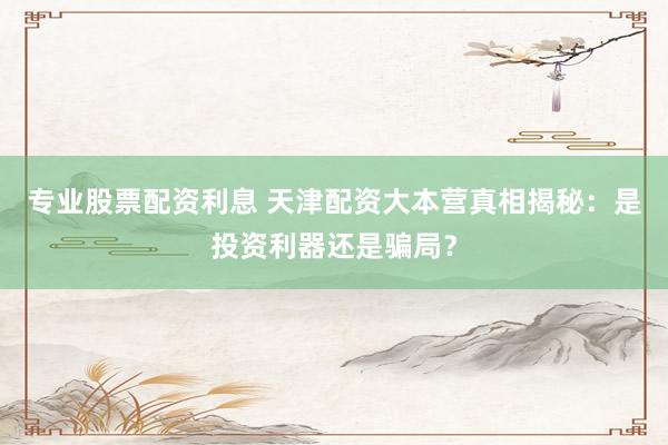 专业股票配资利息 天津配资大本营真相揭秘：是投资利器还是骗局？