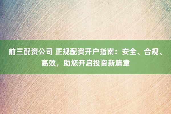 前三配资公司 正规配资开户指南：安全、合规、高效，助您开启投资新篇章