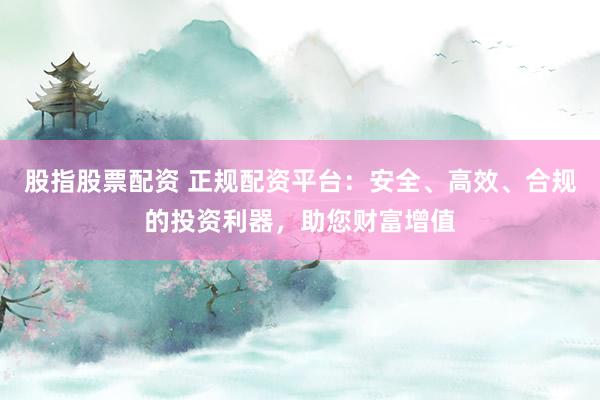 股指股票配资 正规配资平台：安全、高效、合规的投资利器，助您财富增值