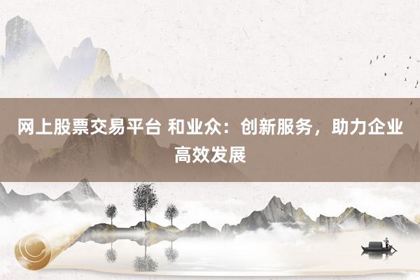 网上股票交易平台 和业众：创新服务，助力企业高效发展