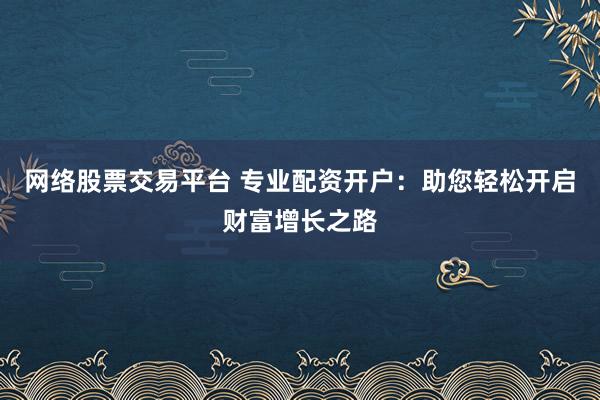 网络股票交易平台 专业配资开户：助您轻松开启财富增长之路