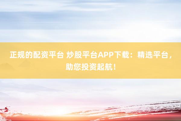 正规的配资平台 炒股平台APP下载：精选平台，助您投资起航！