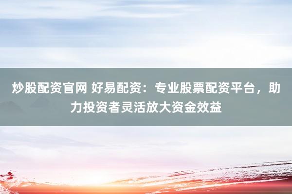 炒股配资官网 好易配资：专业股票配资平台，助力投资者灵活放大资金效益