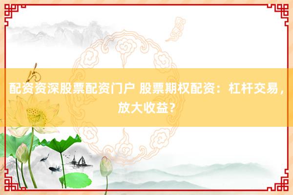 配资资深股票配资门户 股票期权配资：杠杆交易，放大收益？