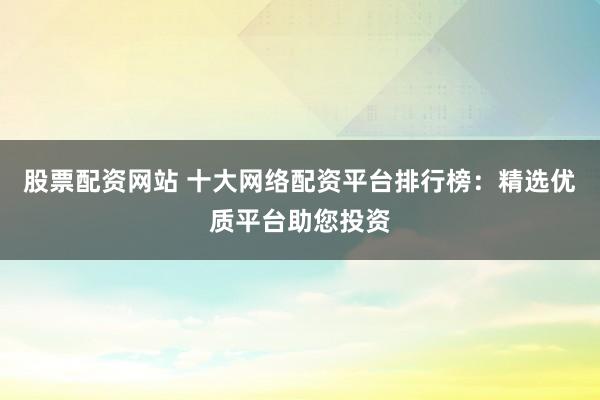 股票配资网站 十大网络配资平台排行榜:精选优质平台助您投资