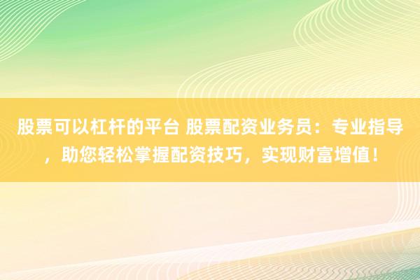 股票可以杠杆的平台 股票配资业务员:专业指导,助您轻松掌握配资技巧,实现财富增值!