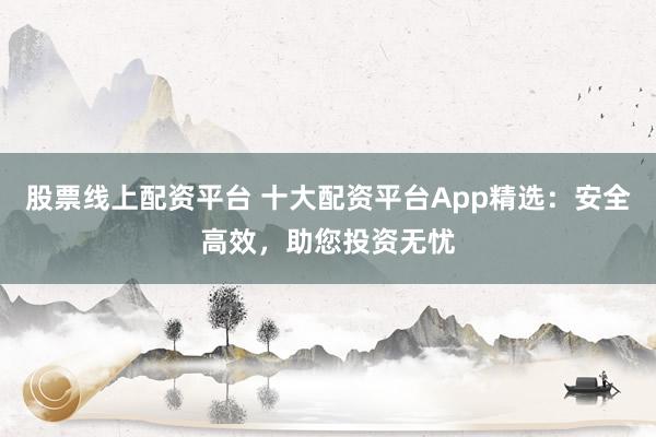 股票线上配资平台 十大配资平台App精选:安全高效,助您投资无忧