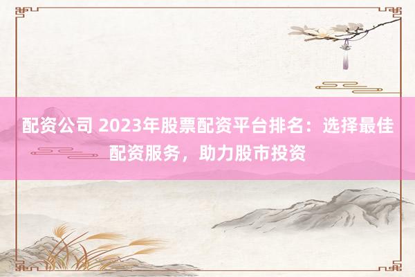 配资公司 2023年股票配资平台排名：选择最佳配资服务，助力股市投资