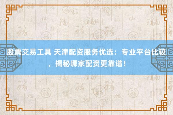 股票交易工具 天津配资服务优选：专业平台比较，揭秘哪家配资更靠谱！