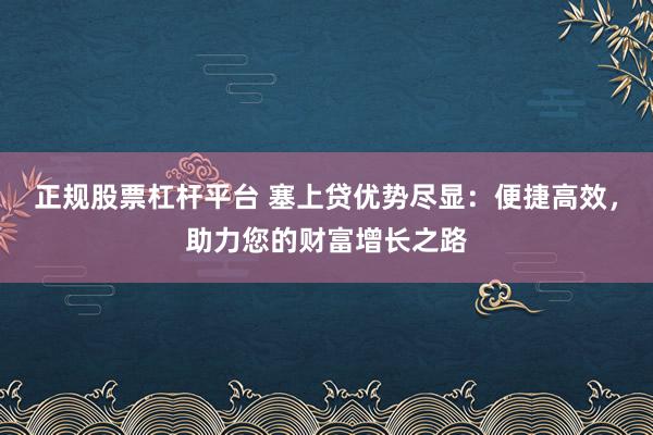 正规股票杠杆平台 塞上贷优势尽显：便捷高效，助力您的财富增长之路
