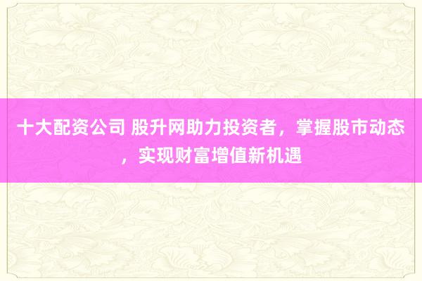 十大配资公司 股升网助力投资者，掌握股市动态，实现财富增值新机遇
