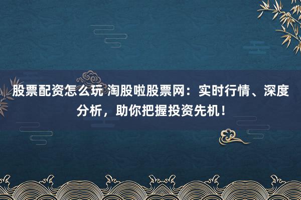 股票配资怎么玩 淘股啦股票网：实时行情、深度分析，助你把握投资先机！
