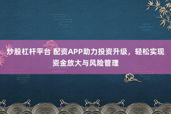 炒股杠杆平台 配资APP助力投资升级，轻松实现资金放大与风险管理