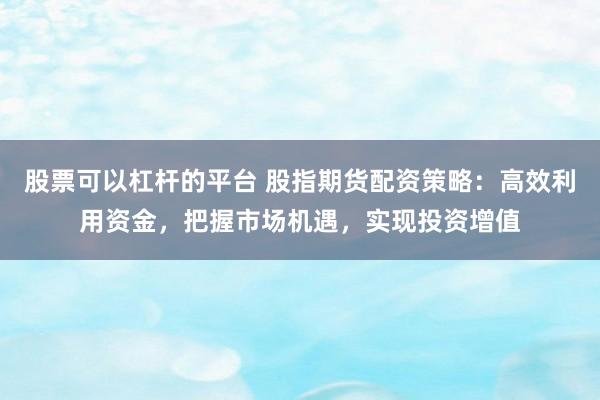 股票可以杠杆的平台 股指期货配资策略:高效利用资金,把握市场机遇,实现投资增值