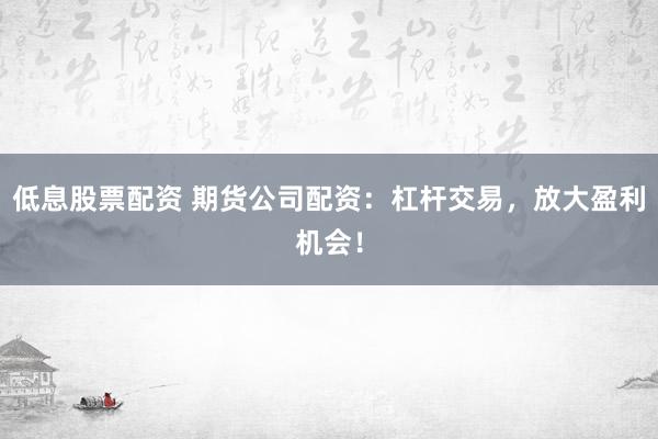 低息股票配资 期货公司配资：杠杆交易，放大盈利机会！