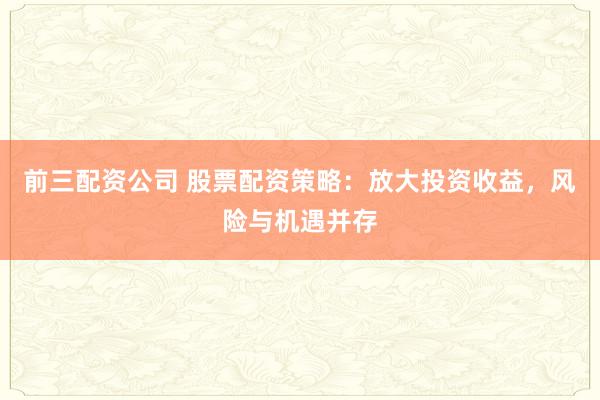 前三配资公司 股票配资策略：放大投资收益，风险与机遇并存