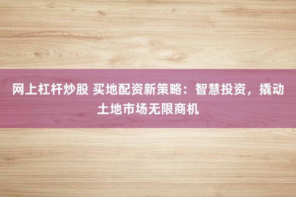 网上杠杆炒股 买地配资新策略：智慧投资，撬动土地市场无限商机