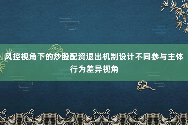 风控视角下的炒股配资退出机制设计不同参与主体行为差异视角