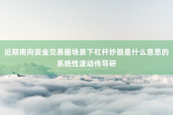 近期南向资金交易圈场景下杠杆炒股是什么意思的系统性波动传导研