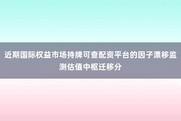 近期国际权益市场持牌可查配资平台的因子漂移监测估值中枢迁移分