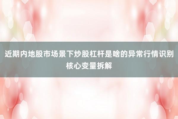 近期内地股市场景下炒股杠杆是啥的异常行情识别核心变量拆解