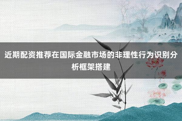 近期配资推荐在国际金融市场的非理性行为识别分析框架搭建