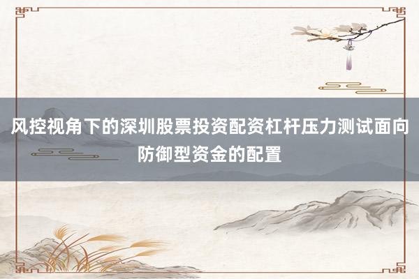 风控视角下的深圳股票投资配资杠杆压力测试面向防御型资金的配置