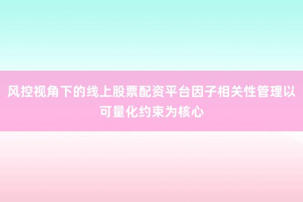 风控视角下的线上股票配资平台因子相关性管理以可量化约束为核心