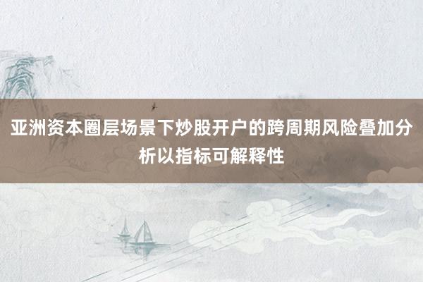 亚洲资本圈层场景下炒股开户的跨周期风险叠加分析以指标可解释性