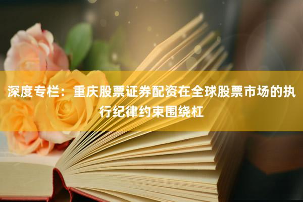 深度专栏：重庆股票证券配资在全球股票市场的执行纪律约束围绕杠