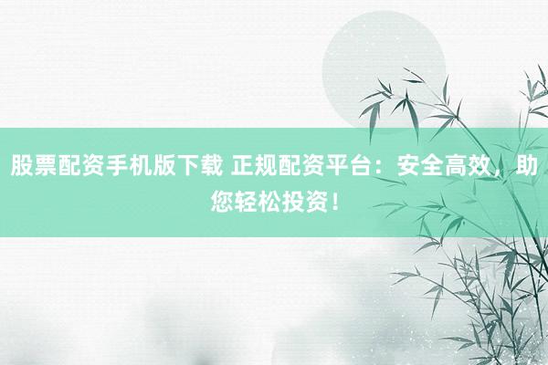 股票配资手机版下载 正规配资平台：安全高效，助您轻松投资！