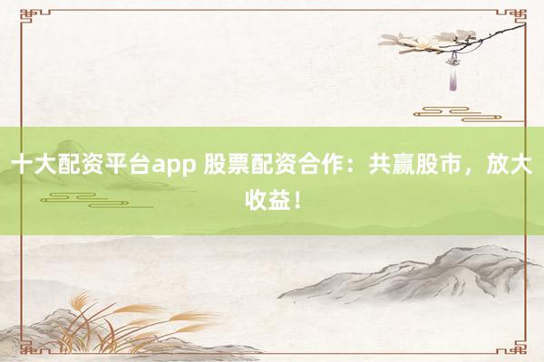 十大配资平台app 股票配资合作:共赢股市,放大收益!