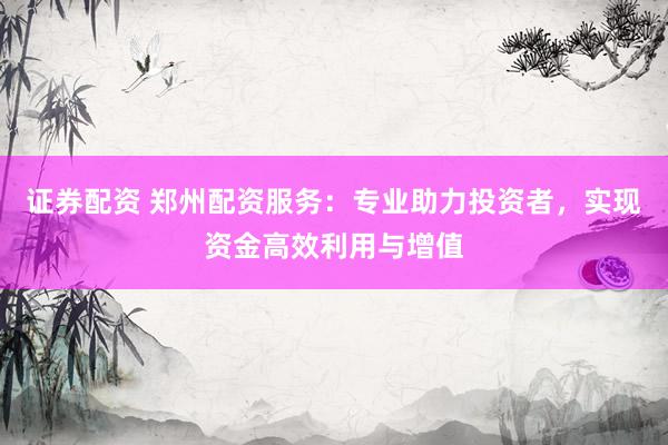 证券配资 郑州配资服务：专业助力投资者，实现资金高效利用与增值