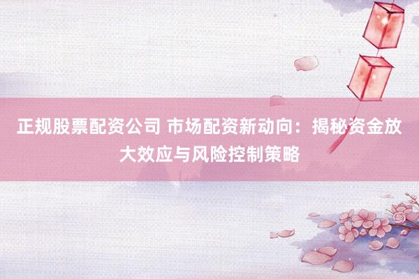 正规股票配资公司 市场配资新动向：揭秘资金放大效应与风险控制策略