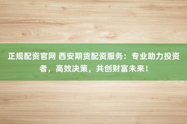 正规配资官网 西安期货配资服务：专业助力投资者，高效决策，共创财富未来！