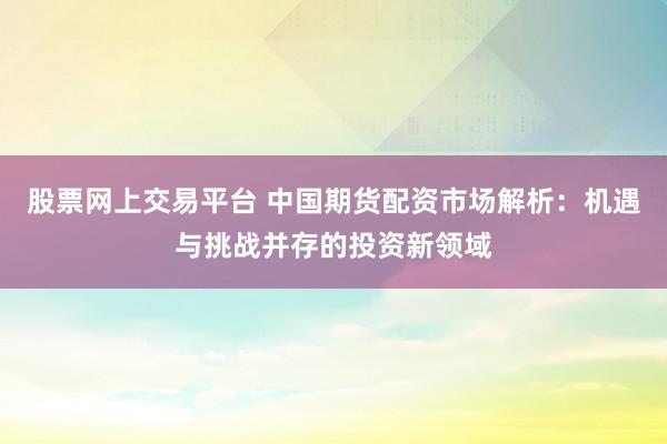 股票网上交易平台 中国期货配资市场解析:机遇与挑战并存的投资新领域