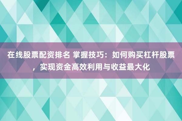 在线股票配资排名 掌握技巧：如何购买杠杆股票，实现资金高效利用与收益最大化