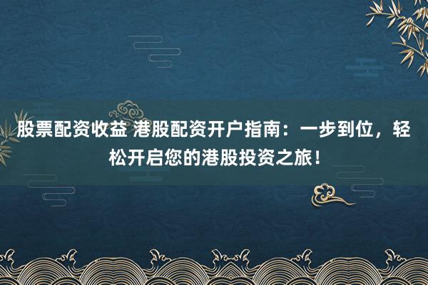 股票配资收益 港股配资开户指南：一步到位，轻松开启您的港股投资之旅！